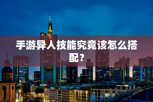 手游异人技能究竟该怎么搭配？