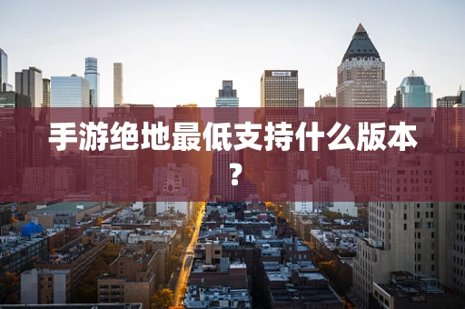 手游绝地最低支持什么版本？