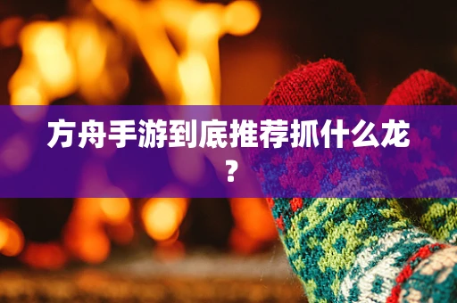 方舟手游到底推荐抓什么龙？
