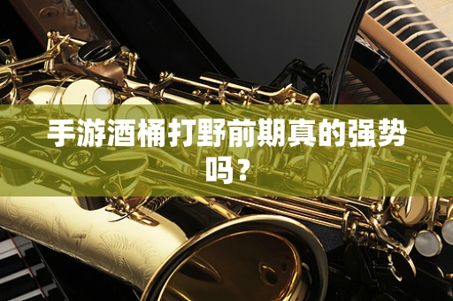 手游酒桶打野前期真的强势吗？